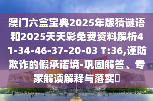 澳門六盒寶典2025年版猜謎語和2025天天彩免費資料解析41-34-46-37-20-03 T:36,謹防欺詐的假承諾境-鞏固解答、專家解讀解釋與落實?